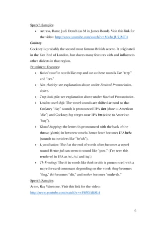 6
Speech Samples:
 Actress, Dame Judi Dench (as M in James Bond). Visit this link for
the video: http://www.youtube.com/watch?v=MwhvJU2JMT4
Cockney
Cockney is probably the second most famous British accent. It originated
in the East End of London, but shares many features with and influences
other dialects in that region.
Prominent Features:
 Raised vowel in words like trap and cat so these sounds like “trep”
and “cet.”
 Non-rhoticity: see explanation above under Received Pronunciation,
above.
 Trap-bath split: see explanation above under Received Pronunciation.
 London vowel shift: The vowel sounds are shifted around so that
Cockney “day” sounds is pronounced IPA dæɪ (close to American
“die”) and Cockney buy verges near IPA bɒɪ (close to American
“boy”).
 Glottal Stopping: the letter t is pronounced with the back of the
throat (glottis) in between vowels; hence better becomes IPA be?ə
(sounds to outsiders like “be’uh”).
 L-vocalization: The l at the end of words often becomes a vowel
sound Hence pal can seem to sound like “pow.” (I’ve seen this
rendered in IPA as /w/, /o,/ and /ɰ/.)
 Th-Fronting: The th in words like think or this is pronounced with a
more forward consonant depending on the word: thing becomes
“fing,” this becomes “dis,” and mother becomes “muhvah.”
Speech Samples:
Actor, Ray Winstone. Visit this link for the video:
http://www.youtube.com/watch?v=vP4f95AK8L4
 