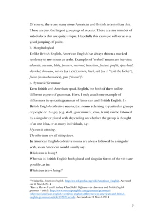 7
Of course, there are many more American and British accents than this.
These are just the largest groupings of accents. There are any number of
sub-dialects that are quite unique. Hopefully this example will serve as a
good jumping off point.
b. Morphological
Unlike British English, American English has always shown a marked
tendency to use nouns as verbs. Examples of ‘verbed’ nouns are interview,
advocate, vacuum, lobby, pressure, rear-end, transition, feature, profile, spearhead,
skyrocket, showcase, service (as a car), corner, torch, exit (as in “exit the lobby”),
factor (in mathematics), gun (“shoot”)4
.
c. Syntactic/Grammar
Even British and American speak English, but both of them utilize
different aspects of grammar. Here, I only attach one example of
differences in syntactic/grammar of American and British English. In
British English collective nouns, (i.e. nouns referring to particular groups
of people or things), (e.g. staff , government, class, team) can be followed
by a singular or plural verb depending on whether the group is thought
of as one idea, or as many individuals, e.g.:
My team is winning.
The other team are all sitting down.
In American English collective nouns are always followed by a singular
verb, so an American would usually say:
Which team is losing?
Whereas in British English both plural and singular forms of the verb are
possible, as in:
Which team is/are losing?5
4
Wikipedia. American English. http://en.wikipedia.org/wiki/American_English. Accessed
on 17 March 2014
5
Kerry Maxwell and Lindsay Clandfield. Differences in American and British English
grammar – article. http://www.onestopenglish.com/grammar/grammar-
reference/american-english-vs-british-english/differences-in-american-and-british-
english-grammar-article/152820.article. Accessed on 17 March 2014
 