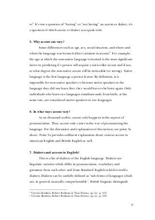 9
to8
. It’s not a question of “having” or “not having” an accent or dialect, it’s
a question of which accent or dialect you speak with.
5. Why accent can vary?
Some differences such as age, sex, social situation, and where and
when the language was learned affect variation in accents9
. For example,
the age at which the non-native language is learned is the most significant
factor in predicting if a person will acquire a native-like accent and if not,
to what degree the non-native accent will be noticeable (or strong). Native
language is the first language a person learns. By definition, it is
impossible for non-native speakers to become native speakers in the
language they did not learn first, they would have to be born again. Only
individuals who learn two languages simultaneously from birth, at the
same rate, are considered native speakers in two languages.
6. In what ways accent vary?
As we discussed earlier, accent only happens in the aspects of
pronunciation. Thus, accent only varies in the way of pronouncing the
language. For the discussion and explanation of this section, see point 3a
above. Point 3a provides sufficient explanation about various accent in
American English and British English as well.
7. Dialects and accents in English?
This is a list of dialects of the English language. Dialects are
linguistic varieties which differ in pronunciation, vocabulary and
grammar from each other and from Standard English (which is itself a
dialect). Dialects can be usefully defined as “sub-forms of languages which
are, in general, mutually comprehensible”. British linguists distinguish
8
Victoria Romkin, Robert Rodman & Nina Hyams, op. cit., p. 433
9
Victoria Romkin, Robert Rodman & Nina Hyams. op. cit., p. 430
 