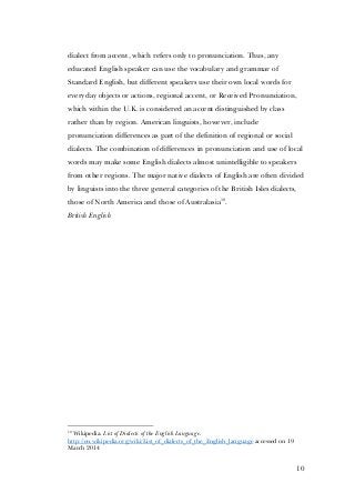 10
dialect from accent, which refers only to pronunciation. Thus, any
educated English speaker can use the vocabulary and grammar of
Standard English, but different speakers use their own local words for
everyday objects or actions, regional accent, or Received Pronunciation,
which within the U.K. is considered an accent distinguished by class
rather than by region. American linguists, however, include
pronunciation differences as part of the definition of regional or social
dialects. The combination of differences in pronunciation and use of local
words may make some English dialects almost unintelligible to speakers
from other regions. The major native dialects of English are often divided
by linguists into the three general categories of the British Isles dialects,
those of North America and those of Australasia10
.
British English
10
Wikipedia. List of Dialects of the English Language.
http://en.wikipedia.org/wiki/List_of_dialects_of_the_English_language accessed on 19
March 2014
 
