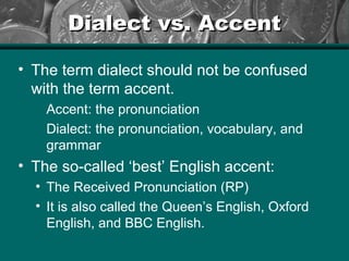 Dialect vs. AccentDialect vs. Accent
• The term dialect should not be confused
with the term accent.
Accent: the pronunciation
Dialect: the pronunciation, vocabulary, and
grammar
• The so-called ‘best’ English accent:
• The Received Pronunciation (RP)
• It is also called the Queen’s English, Oxford
English, and BBC English.
 