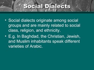 Social DialectsSocial Dialects
• Social dialects originate among social
groups and are mainly related to social
class, religion, and ethnicity.
• E.g. In Baghdad, the Christian, Jewish,
and Muslim inhabitants speak different
varieties of Arabic.
 