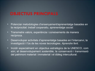 ? Potenciar metodologies densenyament/aprenentatge basades en
la reciprocitat: treball cooperatiu, aprenentatge social.
? Transmetre valors, experincia i coneixements de manera
recproca.
? Desenvolupar activitats daprenentatge basades en lintercanvi, la
investigaci i ls de les noves tecnologies. Aprendre fent.
? Incidir especialment en objectius estratgics de la UNESCO, com
sn; el desenvolupament sostenible, la conservaci i transmissi
del patrimoni material i immaterial i el dileg intercultural.
 