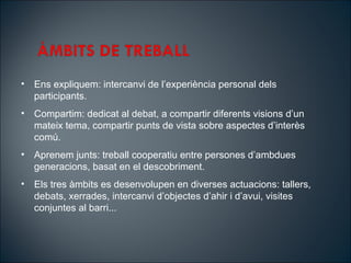 ? Ens expliquem: intercanvi de lexperincia personal dels
participants.
? Compartim: dedicat al debat, a compartir diferents visions dun
mateix tema, compartir punts de vista sobre aspectes dinters
com.
? Aprenem junts: treball cooperatiu entre persones dambdues
generacions, basat en el descobriment.
? Els tres mbits es desenvolupen en diverses actuacions: tallers,
debats, xerrades, intercanvi dobjectes dahir i davui, visites
conjuntes al barri...
 