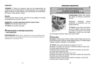 ANIMADOR
OREMOS: Ó Deus do Universo, faze de nós testemunhas da
unidade e de comunhão fraterna, corresponsáveis com a missão da
Igreja no Mundo, e sinais Senhor, de tua presença na Humanidade.
Por Cristo, nosso Senhor. Amém!
Benção:
O Deus da paz, força da vida, nos firme na sua alegria e nos faça
anunciadores do seu amor. Amém!
ANIMADOR: Louvado seja Nosso Senhor Jesus Cristo.
TODOS: Para sempre seja louvado!
CANTO: (à escolha do grupo)
PREPARANDO O PRÓXIMO ENCONTRO
 NÃO ESQUECER
PROVIDENCIAR: Bíblia, flores, símbolos dos serviços realizados pelos
leigos na Igreja e na Sociedade local, história do Conselho de Leigos na
(arqui)diocese, documento 107-A
TERCEIRO ENCONTRO
(Ambientação: Bíblia, pão, história
dos leigos na diocese, documento
107-A).
(Enquanto cantamos vamos
acolhendo os presentes com um
abraço fraterno).
CANTO: Javé o Deus dos pobres
do povo sofredor, aqui nos reuniu
pra cantar o seu louvor. Pra nos dar
esperança e contar com sua mão,
na construção do Reino, Reino novo, povo irmão.
ACOLHIDA
Animador: Nossas boas-vindas a todos e todas. Mais uma vez nos
encontramos para continuar nossa reflexão sobre os “Cristãos leigos
e leigas, Sujeitos na Igreja e na Sociedade”.
CANTO: Nós somos fermento na massa, ê, ô, ê, ô!
Fermento na massa, oia nós! (2x) / O Reino de Deus é assim (2x)
Foi Cristo quem disse pra mim!
O Reino de Deus é assim (2x) / Fermento na massa, oia nós (2x)
Foi Cristo quem disse pra mim!
Fermento sem massa não serve, ê, ô, ê, ô!
Fermento na massa, oia nós (2x) / Sem ele a massa não cresce (2x)
Fermento sem massa se perde!
O Reino de Deus é assim (2x) Fermento na massa, oia nós (2x)
Fermento sem massa se perde!
17
A AÇÃO TRANSFORMADORA
NA IGREJA E NO MUNDO
E a massa toda fica fermentada (Mt 13, 33)
18
 