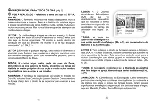 ORAÇÃO INICIAL PARA TODOS OS DIAS (pág. 5)
 VER A REALIDADE – refletindo o tema de hoje (cf. 107-A,
cap. III)
ANIMADOR: O fermento misturado na massa desaparece, mas a
massa não é mais a mesma. Assim é a história dos cristãos leigos
e leigas na caminhada da Igreja, história vivida, sofrida, frutuosa e
muitas vezes esquecida. Mas nunca faltaram grandes exemplos de
cristãos leigos e leigas.
LEITOR1: Os cristãos leigos e leigas se colocam a serviço do Reino
e são a Igreja em todos os cantos e recantos do mundo, ainda que
não seja de forma organizada. “O cristão é sujeito dentro da
condição em que se encontra no mundo e aí se faz discípulo
missionário”. (cf. EN, 21)
LEITOR 2: Em todo e qualquer espaço, cada cristão é chamado a
vivenciar o seu Batismo com coerência e alegria e contribuir com
sua semente evangélica, ainda que visivelmente pequena, para a
construção do Reino de Deus.
TODOS: O cristão leigo, maior parte do povo de Deus,
alimentando-se dos valores do Reino, encontrou ao longo da
história os meios próprios de sua ação e soube achar modos
organizativos para exercer a sua missão.
ANIMADOR: A temática da organização do laicato foi tratada no
Concílio Vaticano II na Constituição Lumen Gentium. Como membro
da Igreja o leigo tem o direito de se organizar para exercer a sua
missão.
LEITOR 1: O Decreto
Apostolicam Actuositatem
(AA) diz que ´”é
absolutamente necessário
que se robusteça a forma
associada e organizada do
apostolado no campo da
atividade dos leigos”. (n.
18).
TODOS: A fonte do
apostolado dos leigos é a
sua união com Cristo-Cabeça, (AA, n.3), em consequência do
Batismo e da Confirmação.
LEITOR 2: Tem os leigos o direito de fundarem grupos e dirigirem-
nos. (AA, n. 19). Nas dioceses, existam conselhos que auxiliem na
obra apostólica da Igreja... Tais conselhos poderão servir para a
mútua coordenação dos vários grupos e iniciativas dos leigos,
mantendo-se a índole própria e autonomia de cada um deles. (AA,
n. 26).
TODOS: É necessário reconhecer-se a liberdade associativa
dos fiéis leigos na Igreja, liberdade que deriva do Batismo (ChL,
n.29).
ANIMADOR: As Conferências do Episcopado Latino-americano,
partindo das orientações conciliares, das urgências do continente e
da prática dos leigos e leigas nas Igrejas locais, deram passos
significativos em relação à organização dos cristãos leigos e leigas,
seja em Medellín, Puebla, Santo Domingo e Aparecida.
19
20
 