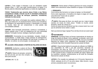 LEITOR 1: Todo cristão é chamado a ser um verdadeiro sujeito
eclesial (DAp, n. 497) cuja ação transformadora na Igreja e no
Mundo pode ter diferentes significados ou modos de organização:
TODOS: Testemunha que anuncia Jesus Cristo e seu Reino;
competência cidadã, vivendo sua fé na atividade profissional;
organização na forma de serviços, pastorais, ministérios;
inserção na vida social.
LEITOR 2: Para tanto, a formação dos sujeitos eclesiais (DAp, n.
497), que implica em um amadurecimento contínuo da consciência,
da liberdade e da capacidade de exercer o discipulado e a missão
no mundo, deve ser um compromisso e uma paixão das
comunidades eclesiais.
LEITOR1: Sem formação permanente, contínua e consistente, o
sujeito eclesial corre o risco de estagnar-se em sua caminhada
eclesial. Formação humana, teológica, espiritual e pastoral.
ANIMADOR: Conscientes de sua identidade, vocação, missão e
espiritualidade, o cristão leigo e leiga participa do planejamento,
decisão e execução da vida eclesial e da vida social, na política, no
trabalho, na cultura, na comunicação, na educação, etc.
 JULGAR A REALIDADE A PARTIR DA PALAVRA DE DEUS
ANIMADOR: Acolhamos a palavra de Deus e
ouçamos atentamente o que ela nos ensina hoje
CANTO: Palavra de salvação, somente o
céu tem pra dar, por isso meu coração, se
abre para escutar.
LEITOR 3: Mt. 13, 33
ANIMADOR: Vamos deixar a Palavra germinar em nosso coração e
refletir como exercemos nossa cidadania na Igreja e na Sociedade.
 PERGUNTA
Como temos sido fermento na massa na Igreja e na Sociedade?
Como está organizado o Conselhos de Leigos e Leigas em nossa
(arqui)diocese? Quais são as ações?
(Tempo para partilha)
CANTO: Pela graça de Deus, sou aquilo que sou. Leigo é Igreja
membro do Corpo de Cristo Jesus. “Cristão no mundo, sendo
fermento, sendo sal, sendo luz”!
Sonho às vezes que sou fermento/ que faz a massa maior/ sou o sal
que do alimento/ torna melhor o sabor.
Nem que demore/ leigo é Igreja/ Povo de Deus hei de ser assim seja!
TESTEMUNHO
ANIMADOR: Inúmeras foram as formas organizativas do laicato ao
longo da história do Brasil. Como sabemos, na década, como fruto
do Concílio Vaticano II e por incentivo da CNBB, criou-se o Conselho
Nacional de Leigos como organismo da articulação do laicato,
conhecido hoje como Conselho Nacional do Laicato do Brasil.
LEITOR 1: Essa bonita história foi precedia de reflexão da CNBB na
sua assembleia de 1970 e de três encontros nacionais de
movimentos nos anos de 1972, 73 e 74, culminando com as
assembleias de aproximadamente 20 movimentos nos anos de 1975
e 1976, quando se deu a criação do Conselho de Leigos. Neste mês
de novembro, portanto, comemoramos os 40 anos do Conselho
Nacional do Laicato do Brasil.
LEITOR 2: Por ocasião da realização do VI Encontro Nacional do
CNLB, realizado de 04 a 07 de junho deste, Hélio Amorim, nosso
primeiro presidente assim nos escreveu:
22
21
 
