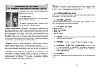 SOLENIDADE DE CRISTO REI!
DIA NACIONAL DOS CRISTÃOS LEIGOS E LEIGAS
(Sugestões para serem incluídas na Missa e/ou
Celebração da Palavra)
1- ACOLHIDA
Acolhida à porta da Igreja com uma pitada de
sal na boca de cada um.
CANTO: Vocês são o sal, o sal tem sabor/
Sal da terra, diz o Senhor! (ODC)
COMENTÁRIO INICIAL (sugestão): Caríssimos/as, alegremo-nos
por sabermos filhos de Deus, o que nos impulsiona a sermos sal, luz
e fermento no mundo em que vivemos. Somos convocados para um
encontro pessoal com Jesus Cristo vivo e testemunhas de seu
Evangelho. Ele é nosso Rei, nosso caminho, nossa vida, nossa
salvação. O Reino de Deus chegou, ele já está aqui e nós somos os
herdeiros da promessa, por isso devemos ser “cidadãos, discípulos
missionários, sujeitos na Igreja e na Sociedade”.
CANTO: Um pouco além do presente, / alegre o futuro anuncia/
a fuga das sombras da noite, / a luz de um bem novo dia.
Venha teu reino, Senhor! / a festa da vida recria/ /:a nossa espera e
ardor/ transforma em plena alegria/:. Aiê, eia, aiê, eia. Aê Aê Aô. (2x)
Comentário inicial: Destacar a importância de celebrar o “Dia
Nacional dos Cristãos Leigos e Leigas” na festa de “Cristo Rei”. A
Igreja fecha o ano litúrgico refletindo sobre a identidade, vocação e
espiritualidade de homens e mulheres, verdadeiros sujeitos
eclesiais, cidadãos, discípulos missionários.
CANTO: (organizar a procissão de entrada trazendo os símbolos
utilizados em cada encontro, com destaque para a Bíblia, a luz
(Círio) e o sal, o Documento de Estudos 107-A)
2- RECORDAÇÃO DA VIDA
Fazer memória de leigos e leigas, sujeitos na Igreja e na Sociedade
que deram a vida pelo Reino de Deus.
3- HINO DE LOUVOR:
Louvemos pelo imenso trabalho dos cristãos leigos e leigas, “sal da
terra, luz do mundo e fermento na massa”.
4- PALAVRA DE DEUS
Leituras bíblicas
 Dn 7, 13-14; Sl 92;
 Ap 1, 5-8;
 Jo. 18, 33b-37
5- CREIO – distribuir uma vela a cada um e fazer a renovação
das promessas batismais.
6- PRECES – incluir a oração do dia do leigo e da leiga
7- APRESENTAÇÃO DAS OFERENDAS – Junto ao pão
e vinho, apresentar os trabalhos e campos de atuação do
leigo e da leiga na Igreja e na sociedade local e cestos de
pães para a partilha.
8- RITO FINAL
Partilha dos pães como compromisso profético de ser fermento na
massa.
25
26
 
