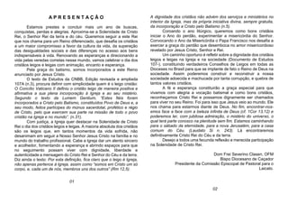A P R E S E N T A Ç Ã O
Estamos prestes e concluir mais um ano de buscas,
conquistas, perdas e alegrias. Aproxima-se a Solenidade de Cristo
Rei, o Senhor Rei da terra e do céu. Queremos seguir a este Rei
que nos chama para um Reino diferenciado, que desafia os cristãos
a um maior compromisso a favor da cultura da vida, da superação
das desigualdades sociais e das diferenças no acesso aos bens
indispensáveis à vida. Renovando as esperanças e direcionando a
vida pelas veredas corretas nesse mundo, vamos celebrar o dia dos
cristãos leigos e leigas com animação, encanto e esperança.
Pela graça do batismo, somos incorporados a este Reino
anunciado por Jesus Cristo.
O texto de Estudos da CNBB, Edição revisada e ampliada
107A (n.3), procura definir com simplicidade quem é o leigo cristão:
O Concílio Vaticano II definiu o cristão leigo de maneira positiva e
afirmativa a sua plena incorporação à Igreja e ao seu mistério.
Segundo o texto da Lumem Gentium, “Estes fiéis foram
incorporados a Cristo pelo Batismo, constituídos Povo de Deus e, a
seu modo, feitos partícipes do múnus sacerdotal, profético e régio
de Cristo, pelo que exercem sua parte na missão de todo o povo
cristão na Igreja e no mundo”. (n.31).
Com justiça, a Igreja quer destacar na Solenidade de Cristo
Rei o dia dos cristãos leigos e leigas. A maioria absoluta dos cristãos
são os leigos que, em tantos momentos da vida sofrida, não
desanimam em seguir a Nosso Senhor Jesus Cristo na família e no
mundo do trabalho profissional. Cabe a Igreja dar um alento sincero
e acolhedor, fomentando a esperança e abrindo espaços para que
no seguimento possam viver com dignidade, liberdade e
autenticidade a mensagem do Cristo Rei e Senhor do Céu e da terra.
Diz ainda o texto: Por esta definição, fica claro que o leigo é Igreja,
não apenas pertence à Igreja, assim como “somos em Cristo um só
corpo, e, cada um de nós, membros uns dos outros” (Rm 12,5).
A dignidade dos cristãos não advém dos serviços e ministérios no
interior da Igreja, mas da própria iniciativa divina, sempre gratuita,
da incorporação a Cristo pelo Batismo (n.5).
Coroando o ano litúrgico, queremos como bons cristãos
iniciar o Ano do perdão, experimentar a misericórdia do Senhor.
Convocando o Ano da Misericórdia o Papa Francisco nos desafia a
exercer a graça do perdão que desemboca no amor misericordioso
revelado por Jesus Cristo, Senhor e Rei.
Um caminho oportuno é refletir sobre a dignidade dos cristãos
leigos e leigas na Igreja e na sociedade (Documento de Estudos
107-), constituindo verdadeiros Conselhos de Leigos em todas as
Dioceses no Brasil para que se implante de fato o Reino de Deus na
sociedade. Assim poderemos construir e reconstruir a nossa
sociedade adoecida e machucada por tanta corrupção, e quebra de
tantos valores cristãos.
A fé e esperança constituirão a graça especial para que
vivamos com alegria a vocação batismal e como bons cristãos,
reconheçamos Cristo Rei e possamos dignamente ser chamados
para viver no seu Reino. Foi para isso que Jesus veio ao mundo. Ele
nos chama para estarmos diante de Deus. No fim, encontrar-nos-
emos face a face com a beleza infinita de Deus (cf. 1Cor 13,12) e
poderemos ler, com jubilosa admiração, o mistério do universo, o
qual terá parte conosco na plenitude sem fim. Estamos caminhando
para o sábado da eternidade, para a nova Jerusalém, para a casa
comum do Céu. (Laudato Si n. 243). Lá encontraremos
definitivamente Cristo Rei do Céu e da terra.
Desejo a todos uma fecunda reflexão e merecida participação
na Solenidade de Cristo Rei.
Dom Frei Severino Clasen, OFM
Bispo Diocesano de Caçador
Presidente da Comissão Episcopal de Pastoral para o
Laicato.
01
02
 