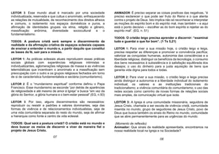 LEITOR 3: Esse mundo atual é marcado por uma sociedade
individualizada, reservada e que cultua o anonimato, enfraquecendo
as relações de mutualidade, de reconhecimento dos direitos alheios
e comuns, o isolamento nos espaços domésticos e puros, a
afirmação de identidades grupais via etnia, religião e gênero,
massificação anônima, diversidade sociocultural e o
fundamentalismo.
TODOS: A postura cristã será sempre o discernimento da
realidade e da afirmação criativa de espaços eclesiais capazes
de ensinar a entender o mundo e, a partir daquilo que constitui
as bases da fé, sair para a missão.
LEITOR 1: As práticas eclesiais atuais reproduzem essas práticas
sociais globais com experiências religiosas intimistas e
individualizantes, aglomerações religiosas de massa e as vivências
telemidiáticas que incentivam o anonimato e a massificação sem
preocupação com o outro e os grupos religiosos fechados em torno
de si de característica fundamentalista e sectária (comunitarismo).
LEITOR 2: É o “mundanismo espiritual” conforme definiu o Papa
Francisco. Esse mundanismo se esconde “por detrás de aparências
de religiosidade e até mesmo de amor à Igreja” e busca “em vez da
glória do Senhor, a glória humana e o bem-estar pessoal” (EG, n.93)
LEITOR 3: Por isso, alguns discernimentos são necessários:
reproduzir ou resistir a padrões e valores dominantes, seja das
formas de vivência e de relacionamentos individualistas, seja de
uma vida comunitária separada do resto do mundo, seja de afirmar
a hierarquia como fonte e centro da vida eclesial.
TODOS: Qual será a postura cristã? O cristão está no mundo e
deve buscar os meios de discernir e viver de maneira fiel o
projeto de Jesus Cristo.
ANIMADOR: É preciso separar as coisas positivas das negativas, “é
preciso esclarecer o que pode ser fruto do Reino e o que atenta
contra o projeto de Deus. Isto implica não só reconhecer e interpretar
as moções do espírito bom e do espírito mal, mas também – e aqui
está o ponto decisivo – escolher as do bom espírito e rejeitar as do
espírito mal”. (EG, n. 51)
TODOS: O cristão leigo precisa aprender a discernir: “examinai
tudo e guardai o que for bom”. (1 Ts 5,21)
LEITOR 1: Para viver a sua missão hoje, o cristão leigo e leiga,
precisa respeitar as diferenças e promover a convivência pacífica;
valorizar as conquistas humanas, autonomia das consciências e a
liberdade religiosa; distinguir os benefícios da tecnologia, o consumo
dos bens necessários à subsistência e à satisfação equilibrada dos
desejos; o uso do dinheiro para a justa aquisição de bens que
garanta vida digna para todos e todas.
LEITOR 2: Para viver a sua missão, o cristão leigo e leiga precisa
ainda distinguir a autonomia e a liberdade individual do isolamento
individual; os valores e as instituições tradicionais do
tradicionalismo; a vivência comunitária do comunitarismo; o uso das
redes sociais como caminho de novas formas de relações sociais
mais amplas, da comunicação virtual que isola.
LEITOR 3: A Igreja é uma comunidade missionária, seguidora de
Jesus Cristo, chamada a ser escola de vivência cristã, comunidade
inserida no mundo, grupo de seguidores de Jesus Cristo, povo de
Deus que busca também os sinais do Reino no mundo, comunidade
que se abre permanentemente para as urgências do mundo.
(Momento de reflexão)
Animador: Que sinais da realidade apresentada, encontramos na
nossa realidade local na Igreja e na Sociedade?
07
08
 
