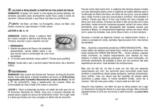  JULGAR A REALIDADE A PARTIR DA PALAVRA DE DEUS
ANIMADOR: A Igreja “em saída” é uma Igreja de portas abertas, de
sentidos apurados para acompanhar quem ficou caído à beira do
caminho. Vamos escutar o que Deus nos fala na sua Palavra.
CANTO: Vai falar, vai falar, no Evangelho, Jesus vai falar. (2x)
Oxalá, nossa luz, seja sempre o Cristo Jesus.
LEITOR 4; Mt. 5, 13
.
ANIMADOR: Vamos deixar a palavra falar
em nosso coração e atentos aos Sinais dos
Tempos, escutar o que o espírito nos diz:
 PERGUNTA
1. Diante da palavra de Deus e da realidade
apresentada, vamos refletir sobre o sal
que somos para a construção de uma nova
sociedade.
2. O mundo está sentindo nosso sabor? (Tempo para partilha)
Refrão: Vocês são o sal, o sal tem sabor/ Sal da terra, diz o Senhor!
(ODC)
TESTEMUNHO
ANIMADOR: Agir a partir dos Sinais dos Tempos, na força do Espírito
Santo. Com este tema, o laicato brasileiro se reuniu no VI Encontro
organizado pelo Conselho Nacional do Laicato do Brasil, de 04
a 07 de junho/2015. Veja o testemunho de Luciene Silva da
Comunidade de Vida Cristã CVX sobre o encontro:
LEITOR 1: “Sem a pretensão de fazer um relato de tudo que vivi no
VI Encontro Nacional do CNLB, mas com a sincera intenção de
passar para o papel um pouco do sentimento vivido. Ver e agir, este
é o lema que brotou em meu coração no último dia do encontro.
Fez-se muito claro para mim, a urgência dos tempos atuais e todas
as suas demandas assim como a urgência de ações efetivas para a
construção do Reino de Deus, em favor de seu povo, que se realiza
aqui, neste mundo e que sou convocada a construir, mas também a
usufruir. Penso que não é “à toa” que brotou em meu coração um
lema com dois verbos. O tempo de olhar e não ver já não me é mais
permitido, neste encontro escamas grossas caíram de meus olhos
permitindo uma visão tão abrangente das mazelas sociais que
durante a Missa, no encerramento lágrimas caíram de meus olhos
com o peso da omissão, mas como Deus é bom, e é bom sempre…
Durante a homília as lágrimas tinham um determinado motivo, a
culpa e a posição do corpo, sentada, figurava para mim, meu tempo
de paralisia.
Mas… Quando o sacerdote proclamou CREIO EM DEUS PAI… Meu
corpo saltou da cadeira com tanta força, minha voz proclamou com
tanta certeza EU CREIO EM DEUS PAI… Tenho certeza, naquele
exato momento, eu estava respondendo com clareza ao meu
batismo e então as lágrimas passaram a ter outra motivação, um
profundo sentimento de gratidão à Deus por me conduzir até esta
experiência de amor, mas também de compromisso.
Meu sim foi dito ali. Já não é mais um sim dito por pessoas
responsáveis por mim. Ao caminhar para comunhão pude fazer
também a experiência desta Igreja peregrina, estrada empoeirada,
povo sofrido, mas um Jesus que fez questão de passar pelos
caminhos e pelas vidas. A minha também! Então, como diz a
música: “não dá mais para voltar, o barco está em alto mar”.
Assumir meu batismo, ver além do que os olhos podem ver e agir
no dinamismo do Espírito Santo é o que trago comigo. Meu profundo
agradecimento a CVX por me enviar a este encontro. (Luciene Silva
– CVX)
09
10
 