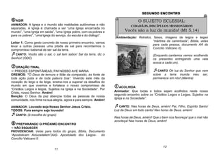 AGIR
ANIMADOR: A Igreja e o mundo são realidades autônomas e não
separadas. A Igreja é chamada a ser “uma Igreja encarnada no
mundo”, “uma Igreja em saída”, “uma Igreja pobre, com os pobres e
para os pobres”, “uma Igreja do serviço, da escuta e do diálogo”.
Leitor 1: Como gesto concreto de nosso primeiro encontro, vamos
levar a outras pessoas uma pitada de sal para recordarmos o
compromisso batismal de ser sal da terra.
CANTO: Vocês são o sal, o sal tem sabor/ Sal da terra, diz o
Senhor! (ODC)
ORAÇÃO FINAL
 PRECES ESPONTÂNEAS; PAI NOSSO AVE MARIA
OREMOS: “Ó Deus de ternura e Mãe da compaixão, és fonte de
toda ação justa e de toda palavra boa”. Vivendo este mês da
vocação do leigo e da leiga, ensina-nos a superar os desafios do
mundo em que vivemos e fortalece o nosso compromisso de
“Cristãos Leigos e leigas, Sujeitos na Igreja e na Sociedade”. Por
Cristo, nosso Senhor. Amém!
Benção: O Deus da paz abençoe todas as pessoas de nossa
comunidade, nos firme na sua alegria, agora e para sempre. Amém!
ANIMADOR: Louvado seja Nosso Senhor Jesus Cristo.
TODOS: Para sempre seja louvado!
CANTO: (à escolha do grupo)
PREPARANDO O PRÓXIMO ENCONTRO
 NÃO ESQUECER
PROVIDENCIAR: Velas para todos do grupo, Bíblia, Documento
“Apostolicam Actuositatem”(AA)- Apostolado dos Leigos- do
Concílio Vaticano II.
SEGUNDO ENCONTRO
(Ambientação: Retratos, faixas, imagens de leigos e leigas
“mártires da caminhada”, Bíblia, velas
para cada pessoa, documento AA do
Concílio Vaticano II).
(Enquanto cantamos vamos acolhendo
os presentes entregando uma vela
acesa a cada um).
CANTO Oh luz do Senhor que vem
sobre a terra inunda meu ser,
permanece em nós! (Mantra)
ACOLHIDA
Animador: Que todas e todos sejam acolhidos neste nosso
segundo encontro sobre os “Cristãos Leigos e Leigas, Sujeitos na
Igreja e na Sociedade”.
CANTO: Nas horas de Deus, amém! Pai, Filho, Espírito Santo/
Luz de Deus em todo canto/ Nas horas de Deus, amém!
Nas horas de Deus, amém! Que o bem nos favoreça/ que o mal não
aconteça/ Nas horas de Deus, amém!
12
11
O SUJEITO ECLESIAL:
CIDADÃOS, DISCÍPULOS MISSIONÁRIOS
Vocês são a luz do mundo! (Mt 5,14)
 