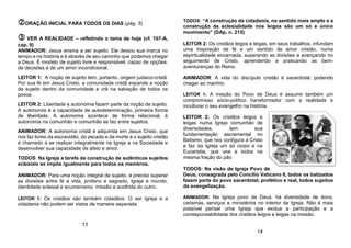 ORAÇÃO INICIAL PARA TODOS OS DIAS (pág. 5)
 VER A REALIDADE – refletindo o tema de hoje (cf. 107-A,
cap. II)
ANIMADOR: Jesus ensina a ser sujeito. Ele deixou sua marca no
tempo e na história e é através de seu caminho que podemos chegar
a Deus. É modelo de sujeito livre e responsável, capaz de opções,
de decisões e de um amor incondicional.
LEITOR 1: A noção de sujeito tem, portanto, origem judaico-cristã.
Por sua fé em Jesus Cristo, a comunidade cristã expande a noção
de sujeito dentro da comunidade e crê na salvação de todos os
povos.
LEITOR 2: Liberdade e autonomia fazem parte da noção de sujeito.
A autonomia é a capacidade de autodeterminação, primeira forma
de liberdade. A autonomia acontece de forma relacional, é
autonomia na comunhão e comunhão se faz entre sujeitos.
ANIMADOR: A autonomia cristã é adquirida em Jesus Cristo, que
nos faz livres da escravidão, do pecado e da morte e o sujeito cristão
é chamado a se realizar integralmente na Igreja e na Sociedade e
desenvolver sua capacidade de afeto e amor.
TODOS: Na Igreja a tarefa da construção de autênticos sujeitos
eclesiais se impõe igualmente para todos os membros.
ANIMADOR: Para uma noção integral de sujeito, é preciso superar
as divisões entre fé e vida, profano e sagrado, Igreja e mundo,
identidade eclesial e ecumenismo, missão e acolhida do outro.
LEITOR 1: Os cristãos são também cidadãos. O ser Igreja e a
cidadania não podem ser vistos de maneira separada.
TODOS: “A construção da cidadania, no sentido mais amplo e a
construção da eclesialidade nos leigos são um só e único
movimento” (DAp, n. 215)
LEITOR 2: Os cristãos leigos e leigas, em seus trabalhos, infundam
uma inspiração de fé e um sentido de amor cristão, numa
espiritualidade encarnada, superando as divisões e avançando no
seguimento de Cristo, aprendendo e praticando as bem-
aventuranças do Reino.
ANIMADOR: A vida do discípulo cristão é sacerdotal, podendo
chegar ao martírio.
LEITOR 1: A missão do Povo de Deus é assumir também um
compromisso sócio-político transformador com a realidade e
inculturar o seu evangelho na história.
LEITOR 2: Os cristãos leigos e
leigas numa Igreja comunhão de
diversidades, tem sua
fundamentação sacramental no
Batismo, que nos configura a Cristo
e faz da Igreja um só corpo e na
Eucaristia, que une a todos na
mesma fração do pão
TODOS: Na visão de Igreja Povo de
Deus, consagrada pelo Concílio Vaticano II, todos os batizados
fazem parte do povo sacerdotal, profético e real, todos sujeitos
da evangelização.
ANIMADOR: Na Igreja povo de Deus, há diversidade de dons,
carismas, serviços e ministérios no interior da Igreja. Não é mais
possível pensar uma Igreja que exclua a participação e a
corresponsabilidade dos cristãos leigos e leigas na missão.
13
14
 