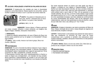  JULGAR A REALIDADE A PARTIR DA PALAVRA DE DEUS
ANIMADOR: O testemunho da unidade em meio à diversidade
propicia a comunhão fraterna. Nesse espírito de comunhão, vamos
acolher a palavra de Deus e ouvir o que ela nos ensina neste dia.
CANTO: Tua palavra é lâmpada para os
meus pés, Senhor. Lâmpada para os meus
pés, Senhor. Luz para o meu caminho.
LEITOR 3: Mt 5, 14- 16
ANIMADOR: Vamos deixar a Palavra germinar
em nosso coração, olhando o nosso ambiente, as imagens dos
leigos e leigas, cidadãos, discípulos missionários...
 PERGUNTA
1. Diante da reflexão apresentada e do que a Palavra de Deus nos
ilumina como podemos ser luz na Igreja e na Sociedade? (Tempo
para partilha)
CANTO: Indo e vindo, trevas e luz/ tudo é graça, Deus nos
conduz. (Mantra)
TESTEMUNHO
ANIMADOR: Foi com o Concílio Ecumênico Vaticano II que o leigo e
a leiga atingiram sua maioridade eclesial. O Decreto Apostolicam
Actuositatem sobre o Apostolado dos Leigos foi aprovado em 18 de
novembro de 1965, completando, portanto, 50 anos.
“O Sacrossanto Concílio roga, pois, instantaneamente no Senhor a
todos os leigos que correspondam, com decisão de boa vontade,
ânimo generoso e disponibilidade de coração à voz de Cristo que
nesta hora os convida com mais insistência, e ao impulso do Espírito
Santo.
De modo especial sintam os jovens que este apelo que lhes é
dirigido, e aceitam-no com alegria e magnanimidade. O próprio
Senhor por este Sacrossanto Concílio, de novo convida a todos os
leigos a que se unam a ele, cada vez mais intimamente, e, sentindo
como próprio tudo o que é dele (cf. Filip. 2,5) se associem à Sua
missão salvífica; ele, de novo, os envia a toda cidade e lugar aonde
ele mesmo há de vir (cf. Lc 10,1); que, nas variadas formas e modos
do único apostolado da Igreja, que deve adaptar-se continuamente
às novas necessidades dos tempos, eles se lhe ofereçam como
colaboradores, cada vez mais generosos na obra do Senhor, certos
de que nele não é vão o seu esforço (cf. 1Cor 15,58) ”.
AGIR
ANIMADOR: A Igreja é chamada a ser sinal e promotora do Reino de
Deus. Dessa convicção ela se nutre e nessa direção se organiza em
suas estruturas, funções e serviços.
LEITOR 1: Vamos levar a uma pessoa que precisa de nosso apoio a
vela que recebemos no encontro de hoje, sinal de nosso
compromisso com o próximo e também nos colocarmos como
sujeitos eclesiais: cidadãos, discípulos missionários na vida pessoal,
social e comunitária.
CANTO: Refrão: Deixa a luz do céu entrar (2x) / Abre bem as
portas do seu coração/ e deixa a luz do céu entrar!
ORAÇÃO FINAL
 PRECES ESPONTÂNEAS;
 PAI NOSSO AVE MARIA
15
16
 