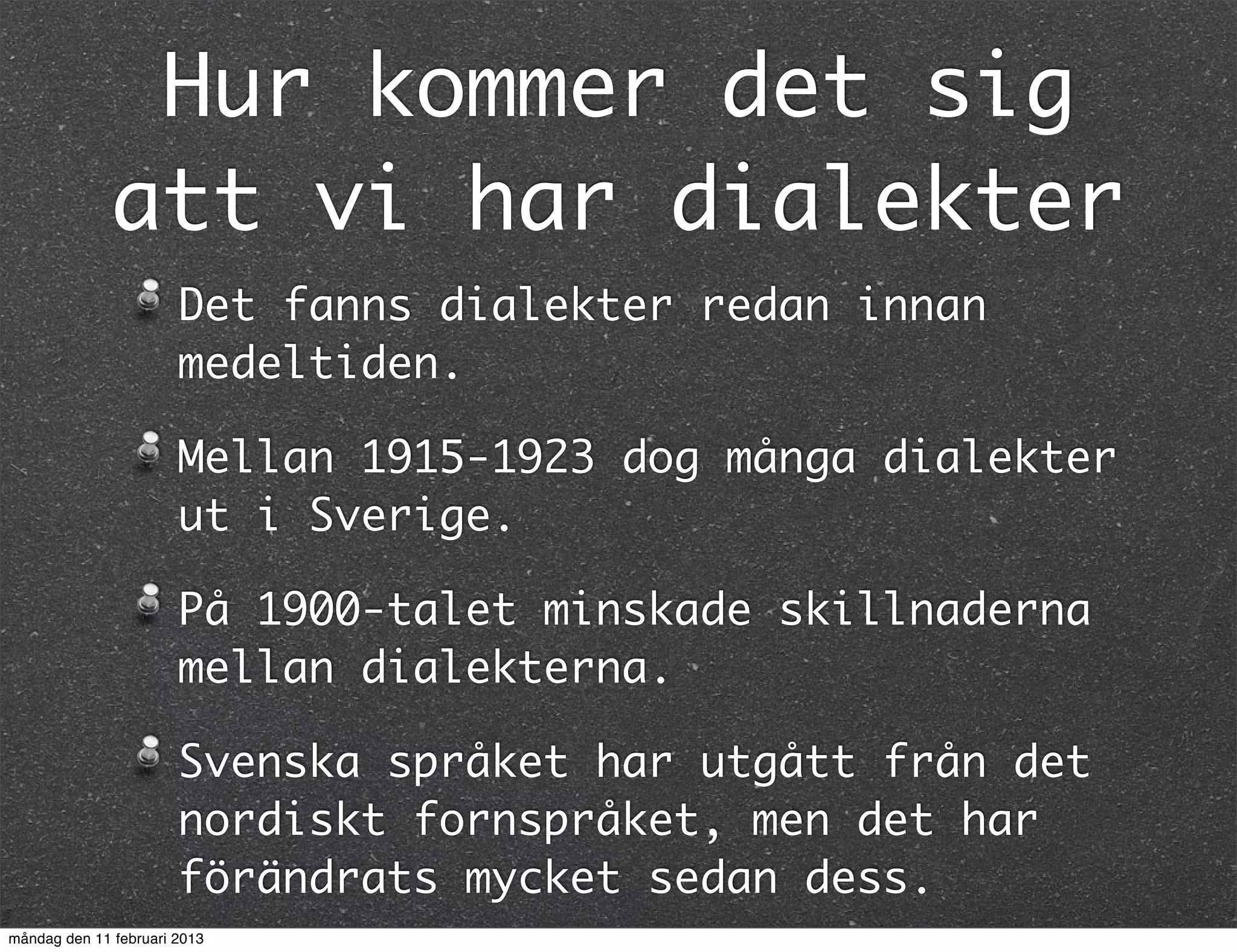 Hur kommer det sig
              att vi har dialekter
                       Det fanns dialekter redan innan
                       medeltiden.

                       Mellan 1915-1923 dog många dialekter
                       ut i Sverige.

                       På 1900-talet minskade skillnaderna
                       mellan dialekterna.

                       Svenska språket har utgått från det
                       nordiskt fornspråket, men det har
                       förändrats mycket sedan dess.
måndag den 11 februari 2013
 