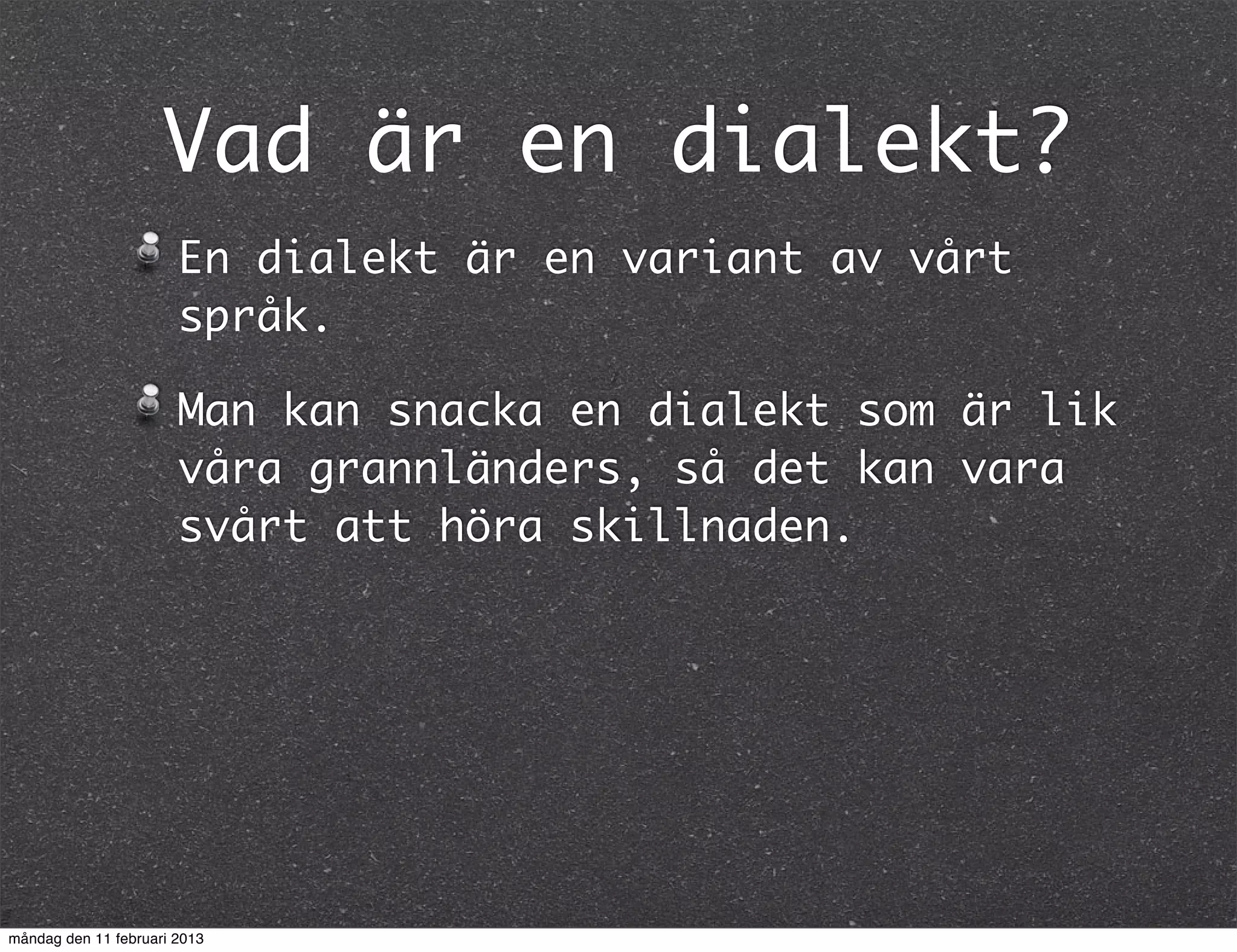 Vad är en dialekt?
                       En dialekt är en variant av vårt
                       språk.

                       Man kan snacka en dialekt som är lik
                       våra grannländers, så det kan vara
                       svårt att höra skillnaden.




måndag den 11 februari 2013
 