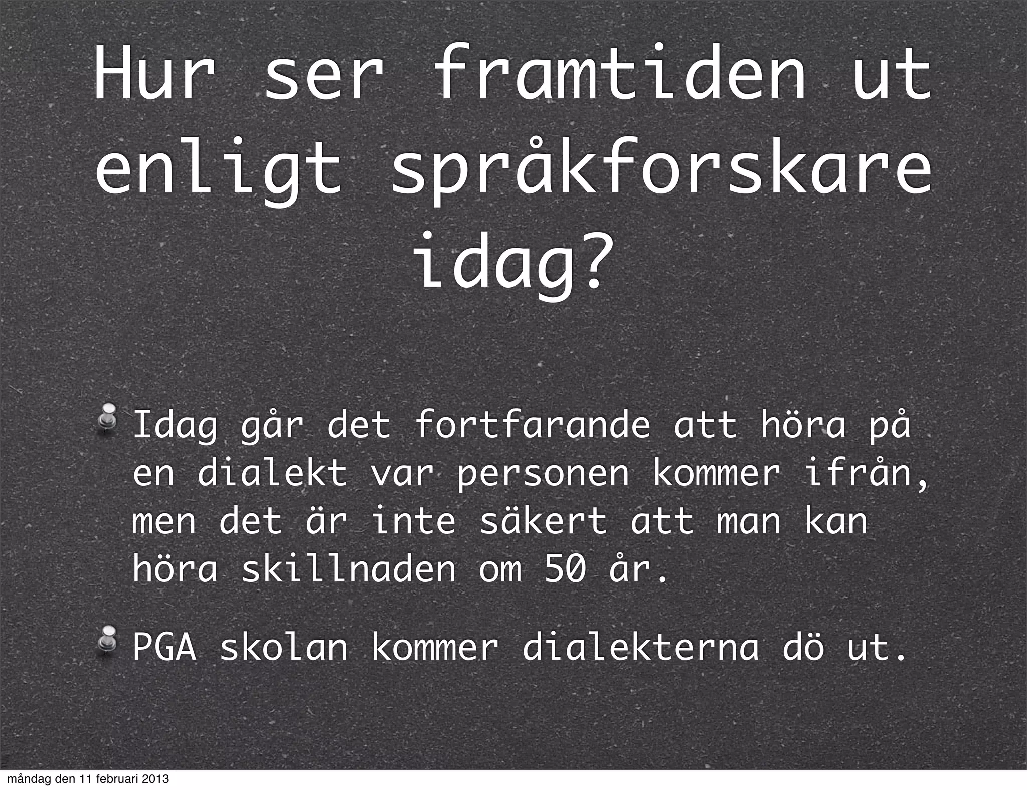 Hur ser framtiden ut
              enligt språkforskare
                     idag?

                    Idag går det fortfarande att höra på
                    en dialekt var personen kommer ifrån,
                    men det är inte säkert att man kan
                    höra skillnaden om 50 år.

                    PGA skolan kommer dialekterna dö ut.


måndag den 11 februari 2013
 