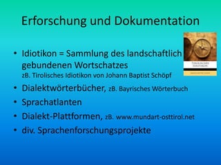 Erforschung und Dokumentation

• Idiotikon = Sammlung des landschaftlich
  gebundenen Wortschatzes
    zB. Tirolisches Idiotikon von Johann Baptist Schöpf
•   Dialektwörterbücher, zB. Bayrisches Wörterbuch
•   Sprachatlanten
•   Dialekt-Plattformen, zB. www.mundart-osttirol.net
•   div. Sprachenforschungsprojekte
 