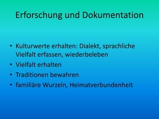 Erforschung und Dokumentation


• Kulturwerte erhalten: Dialekt, sprachliche
  Vielfalt erfassen, wiederbeleben
• Vielfalt erhalten
• Traditionen bewahren
• familiäre Wurzeln, Heimatverbundenheit
 