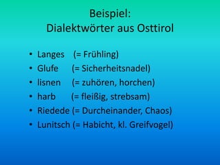 Beispiel:
      Dialektwörter aus Osttirol

•   Langes (= Frühling)
•   Glufe (= Sicherheitsnadel)
•   lisnen (= zuhören, horchen)
•   harb    (= fleißig, strebsam)
•   Riedede (= Durcheinander, Chaos)
•   Lunitsch (= Habicht, kl. Greifvogel)
 