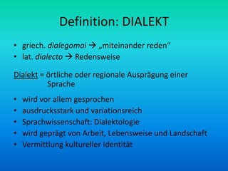 Definition: DIALEKT
• griech. dialegomai  „miteinander reden“
• lat. dialecto  Redensweise

Dialekt = örtliche oder regionale Ausprägung einer
          Sprache
•   wird vor allem gesprochen
•   ausdrucksstark und variationsreich
•   Sprachwissenschaft: Dialektologie
•   wird geprägt von Arbeit, Lebensweise und Landschaft
•   Vermittlung kultureller Identität
 