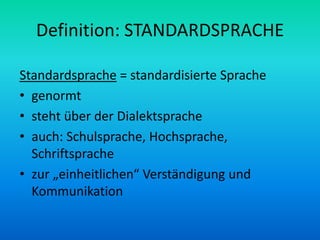 Definition: STANDARDSPRACHE

Standardsprache = standardisierte Sprache
• genormt
• steht über der Dialektsprache
• auch: Schulsprache, Hochsprache,
  Schriftsprache
• zur „einheitlichen“ Verständigung und
  Kommunikation
 
