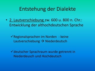 Entstehung der Dialekte
• 2. Lautverschiebung zw. 600 u. 800 n. Chr.:
  Entwicklung der althochdeutschen Sprache

  Regionalsprachen im Norden - keine
   Lautverschiebung  Niederdeutsch

  deutscher Sprachraum wurde getrennt in
   Niederdeusch und Hochdeutsch
 