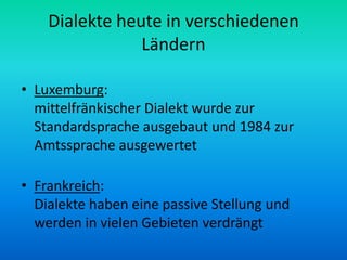 Dialekte heute in verschiedenen
                Ländern

• Luxemburg:
  mittelfränkischer Dialekt wurde zur
  Standardsprache ausgebaut und 1984 zur
  Amtssprache ausgewertet

• Frankreich:
  Dialekte haben eine passive Stellung und
  werden in vielen Gebieten verdrängt
 