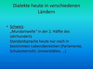 Dialekte heute in verschiedenen
               Ländern

• Schweiz:
  „Mundartwelle“ in der 2. Hälfte des
  Jahrhunderts
  Standardsprache heute nur noch in
  bestimmten Lebensbereichen (Parlamente,
  Schulunterricht, Universitäten, …)
 