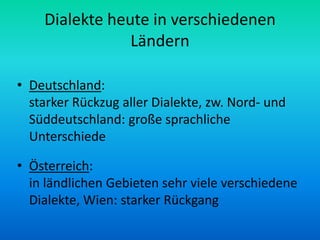 Dialekte heute in verschiedenen
                Ländern

• Deutschland:
  starker Rückzug aller Dialekte, zw. Nord- und
  Süddeutschland: große sprachliche
  Unterschiede

• Österreich:
  in ländlichen Gebieten sehr viele verschiedene
  Dialekte, Wien: starker Rückgang
 