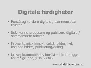 Digitale ferdigheter Forstå og vurdere digitale / sammensatte tekster Selv kunne produsere og publisere digitale / sammensatte tekster Krever teknisk innsikt -tekst, bilder, lyd, levende bilder, publisering/deling Krever kommunikativ innsikt – tilrettelegge for målgruppe, juss & etikk 