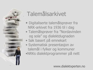 Digitaliserte talemålsprøver fra    NRK-arkivet fra 1936 til i dag Talemålsprøver fra ”Nordavinden   og sola” og dialektdugnaden Søk basert på emnekart Systematisk presentasjon av    talemål i fylker og kommuner NRKs dialektprogrammer på nett Talemålsarkivet 
