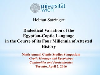 Helmut Satzinger:
Dialectical Variation of the
Egyptian-Coptic Language
in the Course of its Four Millennia of Attested
History
Ninth Annual Coptic Studies Symposium
Coptic Heritage and Egyptology
Continuities and Particularities
Toronto, April 2, 2016
 