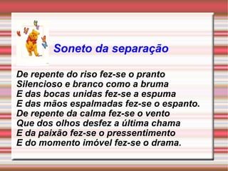 Soneto da separação De repente do riso fez-se o pranto Silencioso e branco como a bruma E das bocas unidas fez-se a espuma E das mãos espalmadas fez-se o espanto. De repente da calma fez-se o vento Que dos olhos desfez a última chama E da paixão fez-se o pressentimento E do momento imóvel fez-se o drama. 