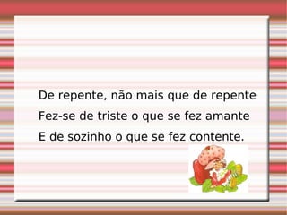 De repente, não mais que de repente  Fez-se de triste o que se fez amante  E de sozinho o que se fez contente.    