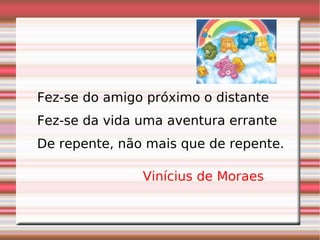 Fez-se do amigo próximo o distante  Fez-se da vida uma aventura errante  De repente, não mais que de repente. Vinícius de Moraes   