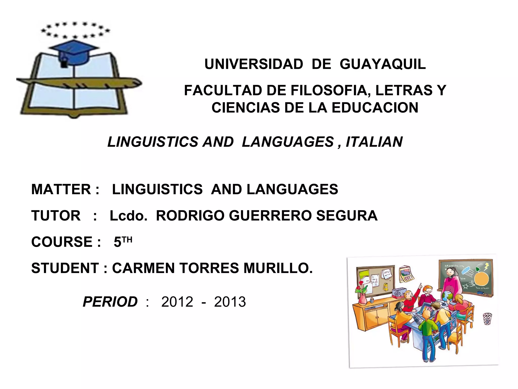 UNIVERSIDAD DE GUAYAQUIL
FACULTAD DE FILOSOFIA, LETRAS Y
CIENCIAS DE LA EDUCACION
LINGUISTICS AND LANGUAGES , ITALIAN
MATTER : LINGUISTICS AND LANGUAGES
TUTOR : Lcdo. RODRIGO GUERRERO SEGURA
COURSE : 5TH
STUDENT : CARMEN TORRES MURILLO.
PERIOD : 2012 - 2013