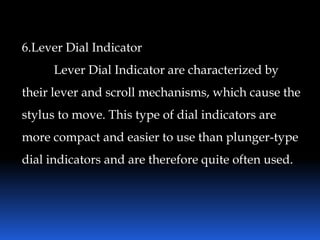 6.Lever Dial Indicator
Lever Dial Indicator are characterized by
their lever and scroll mechanisms, which cause the
stylus to move. This type of dial indicators are
more compact and easier to use than plunger-type
dial indicators and are therefore quite often used.
 