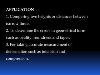 APPLICATION
1. Comparing two heights or distances between
narrow limits.
2. To determine the errors in geometrical form
such as ovality, roundness and taper.
3. For taking accurate measurement of
deformation such as intension and
compression.
 