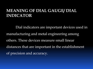 MEANING OF DIAL GAUGE/ DIAL
INDICATOR
Dial indicators are important devices used in
manufacturing and metal engineering among
others. These devices measure small linear
distances that are important in the establishment
of precision and accuracy.
 