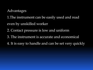 Advantages
1.The instrument can be easily used and read
even by unskilled worker
2. Contact pressure is low and uniform
3. The instrument is accurate and economical
4. It is easy to handle and can be set very quickly
 