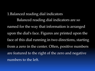 1.Balanced reading dial indicators
Balanced reading dial indicators are so
named for the way that information is arranged
upon the dial's face. Figures are printed upon the
face of this dial running in two directions, starting
from a zero in the center. Often, positive numbers
are featured to the right of the zero and negative
numbers to the left.
 