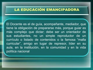 El Docente es el de guía, acompañante, mediador, que
tiene la obligación de prepararse más, porque guiar es
más complejo que dictar; debe ser un orientador de
sus estudiantes, no un simple reproductor de un
currículo o listado de contenidos o la famosa “malla
curricular”, amigo en lugar de represor, líder en su
aula, en la institución, en la comunidad y en la vida
política nacional
 