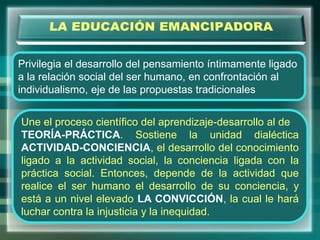 Privilegia el desarrollo del pensamiento íntimamente ligado
a la relación social del ser humano, en confrontación al
individualismo, eje de las propuestas tradicionales
Une el proceso científico del aprendizaje-desarrollo al de
TEORÍA-PRÁCTICA. Sostiene la unidad dialéctica
ACTIVIDAD-CONCIENCIA, el desarrollo del conocimiento
ligado a la actividad social, la conciencia ligada con la
práctica social. Entonces, depende de la actividad que
realice el ser humano el desarrollo de su conciencia, y
está a un nivel elevado LA CONVICCIÓN, la cual le hará
luchar contra la injusticia y la inequidad.
 