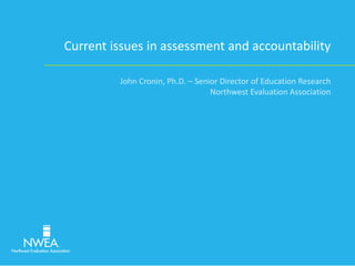 Current issues in assessment and accountability 
John Cronin, Ph.D. – Senior Director of Education Research 
Northwest Evaluation Association 
 