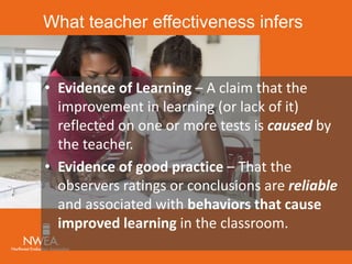 What teacher effectiveness infers 
• Evidence of Learning – A claim that the 
improvement in learning (or lack of it) 
reflected on one or more tests is caused by 
the teacher. 
• Evidence of good practice – That the 
observers ratings or conclusions are reliable 
and associated with behaviors that cause 
improved learning in the classroom. 
 