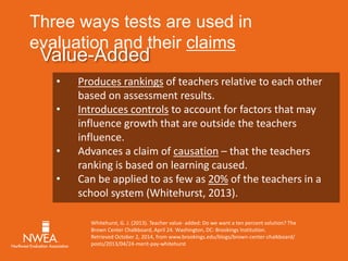 Three ways tests are used in 
evaluation and their claims 
Value-Added 
• Produces rankings of teachers relative to each other 
based on assessment results. 
• Introduces controls to account for factors that may 
influence growth that are outside the teachers 
influence. 
• Advances a claim of causation – that the teachers 
ranking is based on learning caused. 
• Can be applied to as few as 20% of the teachers in a 
school system (Whitehurst, 2013). 
Whitehurst, G. J. (2013). Teacher value- added: Do we want a ten percent solution? The 
Brown Center Chalkboard, April 24. Washington, DC: Brookings Institution. 
Retrieved October 2, 2014, from www.brookings.edu/blogs/brown-center-chalkboard/ 
posts/2013/04/24-merit-pay-whitehurst 
 