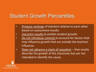Student Growth Percentiles 
• Produce rankings of teachers relative to each other 
based on assessment results. 
• Use prior results to predict student growth. 
• Do not introduce controls to account for factors that 
may influence growth that are outside the teachers 
influence. 
• Does not advance a claim of causation – that results 
describe the growth of the classroom but are not 
intended to identify the cause. 
 