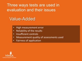 Three ways tests are used in 
evaluation and their issues 
Value-Added 
• High measurement error 
• Reliability of the results 
• Insufficient controls 
• Measurement quality of assessments used 
• Fairness of application 
 