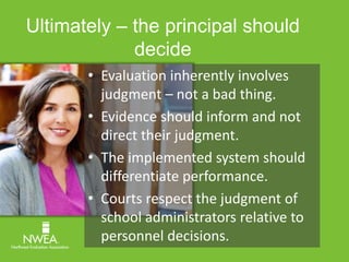 Ultimately – the principal should 
decide 
• Evaluation inherently involves 
judgment – not a bad thing. 
• Evidence should inform and not 
direct their judgment. 
• The implemented system should 
differentiate performance. 
• Courts respect the judgment of 
school administrators relative to 
personnel decisions. 
 